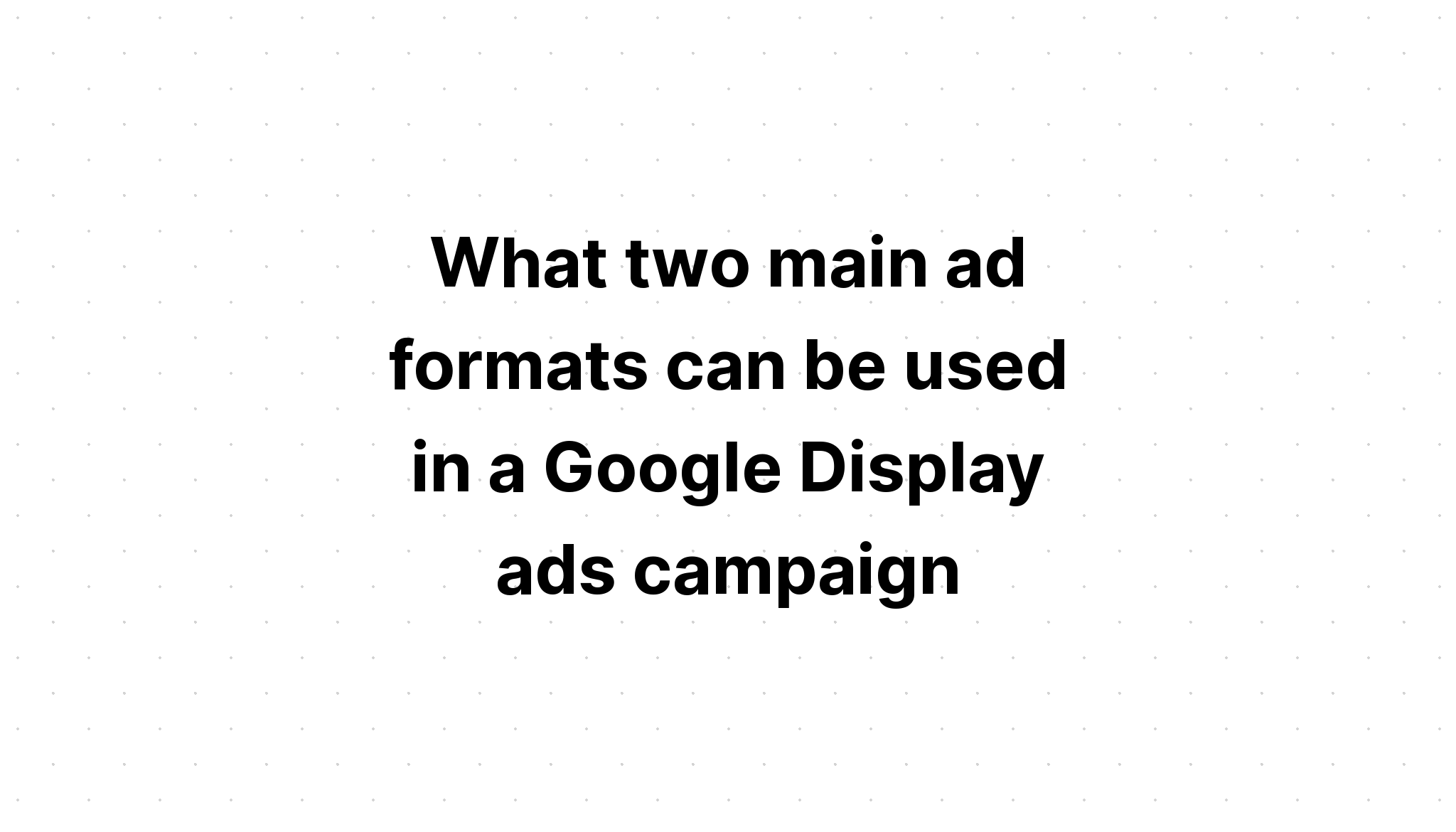 what-two-main-ad-formats-can-be-used-in-a-google-display-ads-campaign